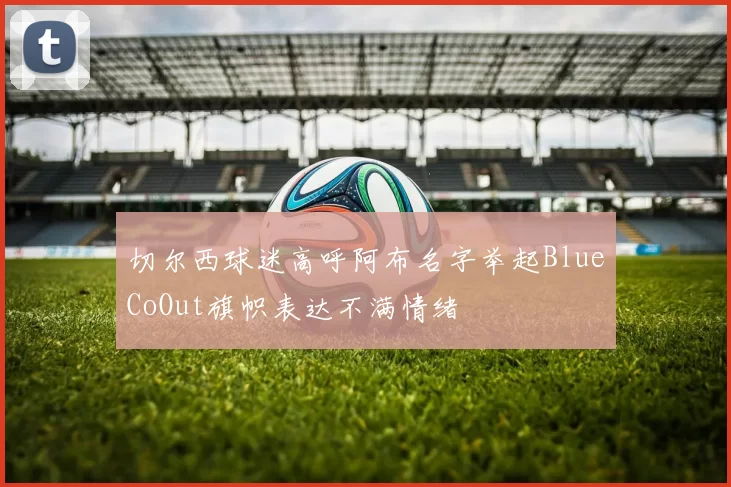 切尔西球迷高呼阿布名字举起BlueCoOut旗帜表达不满情绪
