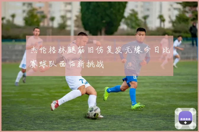 杰伦格林腿筋旧伤复发无缘今日比赛球队面临新挑战