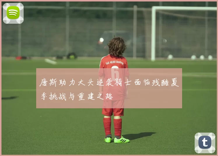 唐斯助力大头逆袭骑士面临残酷夏季挑战与重建之路