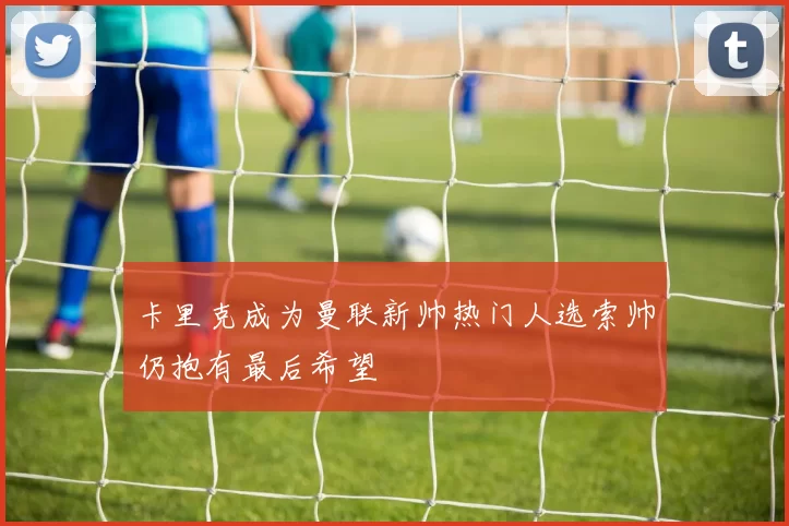卡里克成为曼联新帅热门人选索帅仍抱有最后希望