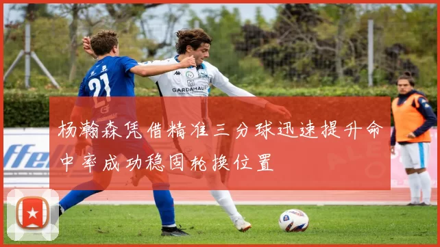 杨瀚森凭借精准三分球迅速提升命中率成功稳固轮换位置