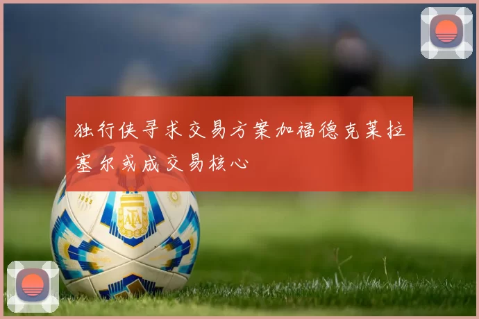 独行侠寻求交易方案加福德克莱拉塞尔或成交易核心