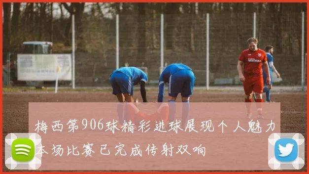 梅西第906球精彩进球展现个人魅力本场比赛已完成传射双响