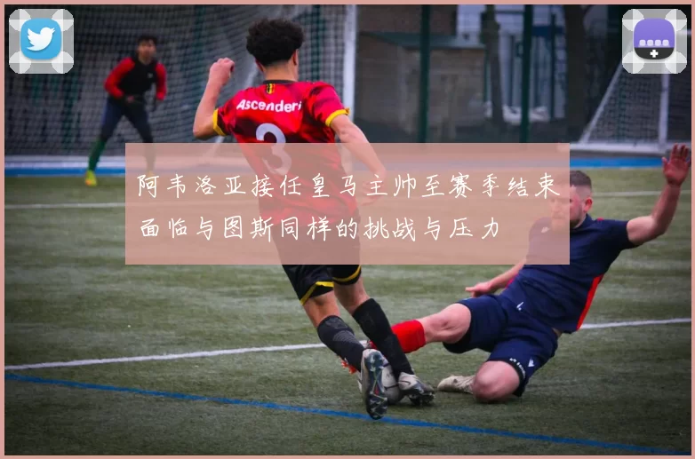 阿韦洛亚接任皇马主帅至赛季结束面临与图斯同样的挑战与压力