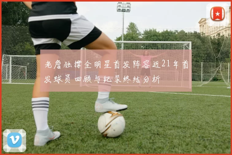 老詹独撑全明星首发阵容近21年首发球员回顾与纪录终结分析