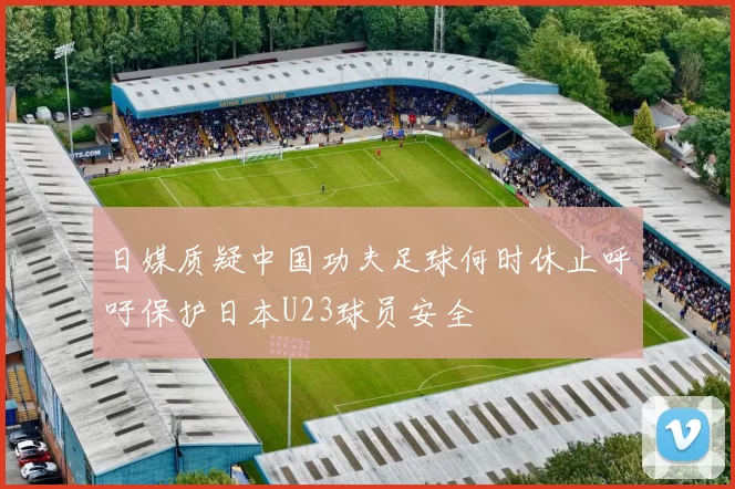 日媒质疑中国功夫足球何时休止呼吁保护日本U23球员安全