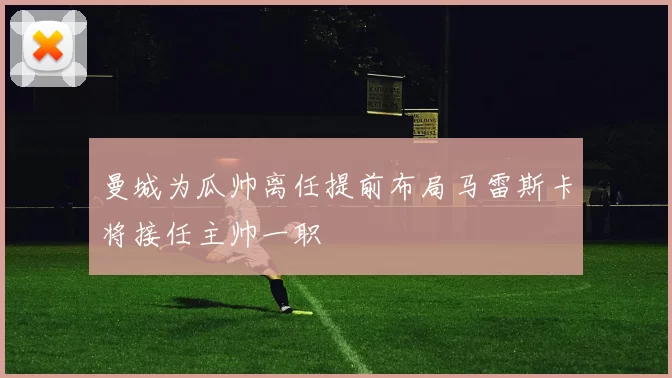 曼城为瓜帅离任提前布局马雷斯卡将接任主帅一职