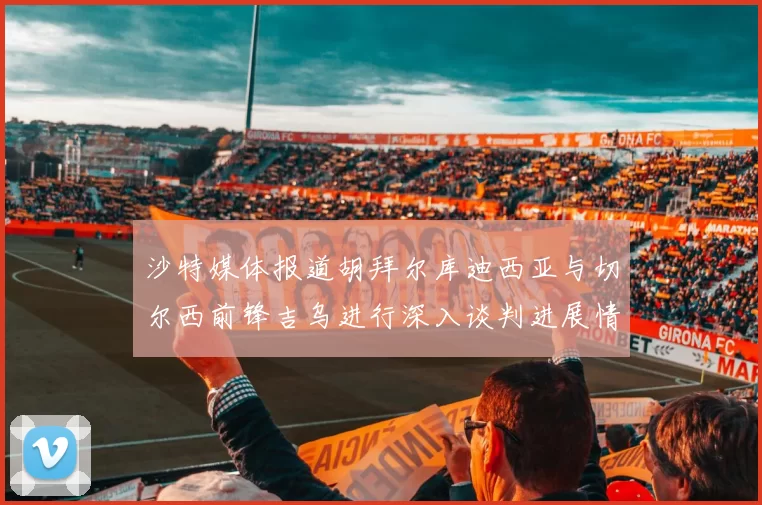 沙特媒体报道胡拜尔库迪西亚与切尔西前锋吉乌进行深入谈判进展情况