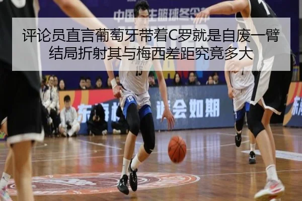 评论员直言葡萄牙带着C罗就是自废一臂 结局折射其与梅西差距究竟多大